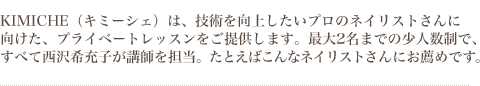 KIMICHE（キミーシェ）は、技術を向上したいプロのネイリストさんに向けた、プライベートレッスンをご提供します。最大2名までの少人数制で、すべて西沢希充子が講師を担当。たとえば、こんなネイリストさんにお薦めです。